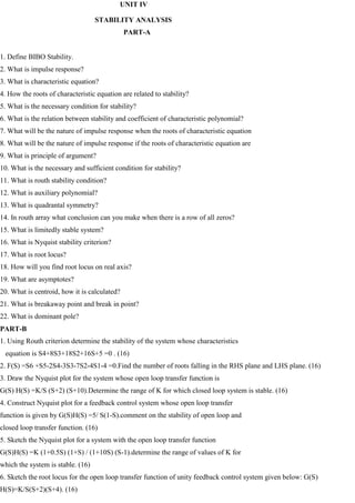 UNIT IV
STABILITY ANALYSIS
PART-A
1. Define BIBO Stability.
2. What is impulse response?
3. What is characteristic equation?
4. How the roots of characteristic equation are related to stability?
5. What is the necessary condition for stability?
6. What is the relation between stability and coefficient of characteristic polynomial?
7. What will be the nature of impulse response when the roots of characteristic equation
8. What will be the nature of impulse response if the roots of characteristic equation are
9. What is principle of argument?
10. What is the necessary and sufficient condition for stability?
11. What is routh stability condition?
12. What is auxiliary polynomial?
13. What is quadrantal symmetry?
14. In routh array what conclusion can you make when there is a row of all zeros?
15. What is limitedly stable system?
16. What is Nyquist stability criterion?
17. What is root locus?
18. How will you find root locus on real axis?
19. What are asymptotes?
20. What is centroid, how it is calculated?
21. What is breakaway point and break in point?
22. What is dominant pole?
PART-B
1. Using Routh criterion determine the stability of the system whose characteristics
equation is S4+8S3+18S2+16S+5 =0 . (16)
2. F(S) =S6 +S5-2S4-3S3-7S2-4S1-4 =0.Find the number of roots falling in the RHS plane and LHS plane. (16)
3. Draw the Nyquist plot for the system whose open loop transfer function is
G(S) H(S) =K/S (S+2) (S+10).Determine the range of K for which closed loop system is stable. (16)
4. Construct Nyquist plot for a feedback control system whose open loop transfer
function is given by G(S)H(S) =5/ S(1-S).comment on the stability of open loop and
closed loop transfer function. (16)
5. Sketch the Nyquist plot for a system with the open loop transfer function
G(S)H(S) =K (1+0.5S) (1+S) / (1+10S) (S-1).determine the range of values of K for
which the system is stable. (16)
6. Sketch the root locus for the open loop transfer function of unity feedback control system given below: G(S)
H(S)=K/S(S+2)(S+4). (16)
 