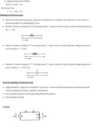 Tk =opposing torque due to friction
Here Tk )
( 2
1
K
By Newton‘s law
T = Tk )
( 2
1
K
Modeling of electrical system
Electrical circuits involving resistors, capacitors and inductors are considered. The behaviour of such systems is
governed by Ohm‘s law and Kirchhoff‘s laws
Resistor: Consider a resistance of ‗R‘ carrying current ‗i‘ Amps as shown in Fig (a), then the voltage drop across
it is v = R I
Inductor: Consider an inductor ―L‘ H carrying current ‗i‘ Amps as shown in Fig (a), then the voltage drop across it
can be written as v = L di/dt
Capacitor: Consider a capacitor ―C‘ F carrying current ‗i‘ Amps as shown in Fig (a), then the voltage drop across it
can be written as v = (1/C) i dt
Steps for modeling of electrical system
Apply Kirchhoff‘s voltage law or Kirchhoff‘s current law to form the differential equations describing electrical
circuits comprising of resistors, capacitors, and inductors
Form Transfer Functions from the describing differential equations
Then simulate the model
Example
 