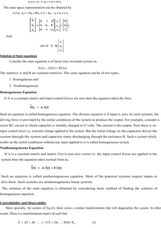 The state space representation can be obtained by
And
Solution of State equations
Consider the state equation n of linear time invariant system as,
)
(
)
(
)
(
.
t
BU
t
AX
t
X
The matrices A and B are constant matrices. This state equation can be of two types,
1. Homogeneous and
2. Nonhomogeneous
Homogeneous Equation
If A is a constant matrix and input control forces are zero then the equation takes the form,
Such an equation is called homogeneous equation. The obvious equation is if input is zero, In such systems, the
driving force is provided by the initial conditions of the system to produce the output. For example, consider a
series RC circuit in which capacitor is initially charged to V volts. The current is the output. Now there is no
input control force i.e. external voltage applied to the system. But the initial voltage on the capacitor drives the
current through the system and capacitor starts discharging through the resistance R. Such a system which
works on the initial conditions without any input applied to it is called homogeneous system.
Nonhomogeneous Equation
If A is a constant matrix and matrix U(t) is non-zero vector i.e. the input control forces are applied to the
system then the equation takes normal form as,
Such an equation is called nonhomogeneous equation. Most of the practical systems require inputs to
dive them. Such systems arc nonhomogeneous linear systems.
The solution of the state equation is obtained by considering basic method of finding the solution of
homogeneous equation.
Controllability and Observability
More specially, for system of Eq.(1), there exists a similar transformation that will diagonalize the system. In other
words, There is a transformation matrix Q such that
0
; ; X(0)=X
X AX Bu y CX Du
 (1)
 