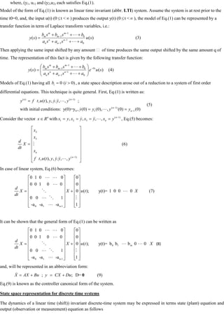 where, (y1, u1) and (y2,u2) each satisfies Eq,(1).
Model of the form of Eq.(1) is known as linear time invariant (abbr. LTI) system. Assume the system is at rest prior to the
time t0=0, and, the input u(t) (0 t < ) produces the output y(t) (0 t < ), the model of Eq.(1) can be represented by a
transfer function in term of Laplace transform variables, i.e.:
1
1 0
1
1 0
( ) ( )
m m
m m
n n
n n
b s b s b
y s u s
a s a s a


(3)
Then applying the same input shifted by any amount  of time produces the same output shifted by the same amount q of
time. The representation of this fact is given by the following transfer function:
1
1 0
1
1 0
( ) ( )
m m
s
m m
n n
n n
b s b s b
y s e u s
a s a s a


(4)
Models of Eq.(1) having all 0 ( 0)
i
b i , a state space description arose out of a reduction to a system of first order
differential equations. This technique is quite general. First, Eq.(1) is written as:
( ) ( 1)
( 1)
0 1 1
, ( ), , . , , ;
with initial conditions: y(0)=y , (0) (0), , (0) (0)
n n
n
n
y f t u t y y y y
y y y y
  
 
(5)
Consider the vector n
x R with ( 1)
1 2 3
, , , , n
n
x y x y x y x y
   , Eq.(5) becomes:
2
3
( 1)
, ( ), , . , ,
n
n
x
x
d
X
dt
x
f t u t y y y y

  
(6)
In case of linear system, Eq.(6) becomes:
0 1 n-1
0 1 0 0 0
0 0 1 0 0 0
0 ( ); y(t)= 1 0 0 0
0 0 1
-a -a -a 1
d
X X u t X
dt
 

 
  

(7)
It can be shown that the general form of Eq.(1) can be written as
0 1 m
0 1 n-1
0 1 0 0 0
0 0 1 0 0 0
0 ( ); y(t)= b b b 0 0
0 0 1
-a -a -a 1
d
X X u t X
dt
 

  
  

(8)
and, will be represented in an abbreviation form:
; ; D=
X AX Bu y CX Du
 0 (9)
Eq.(9) is known as the controller canonical form of the system.
State space representation for discrete time systems
The dynamics of a linear time (shift)) invariant discrete-time system may be expressed in terms state (plant) equation and
output (observation or measurement) equation as follows
 