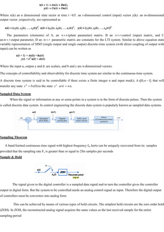 Where x(k) an n dimensional slate rector at time t =kT. an r-dimensional control (input) vector y(k). an m-dimensional
output vector ,respectively, are represented as
The parameters (elements) of A, an n
n (plant parameter) matrix. B an r
n control (input) matrix, and C
an r
m output parameter, D an r
m parametric matrix are constants for the LTI system. Similar to above equation state
variable representation of SISO (single output and single output) discrete-rime system (with direct coupling of output with
input) can be written as
Where the input u, output y and d. are scalars, and b and c are n-dimensional vectors.
The concepts of controllability and observability for discrete time system are similar to the continuous-time system.
A discrete time system is said to be controllable if there exists a finite integer n and input mu(k); ]
1
,
0
[ n
k that will
transfer any state )
0
(
0
bx
x to the state n
k
at
xn
n.
Sampled Data System
When the signal or information at any or some points in a system is in the form of discrete pulses. Then the system
is called discrete data system. In control engineering the discrete data system is popularly known as sampled data systems.
Sampling Theorem
A band limited continuous time signal with highest frequency fm hertz can be uniquely recovered from its samples
provided that the sampling rate Fs is greater than or equal to 2fm samples per seconds
Sample & Hold
The signal given to the digital controller is a sampled data signal and in turn the controller gives the controller
output in digital form. But the system to be controlled needs an analog control signal as input. Therefore the digital output
of controllers must be converters into analog form
This can be achieved by means of various types of hold circuits. The simplest hold circuits are the zero order hold
(ZOH). In ZOH, the reconstructed analog signal acquires the same values as the last received sample for the entire
sampling period
 