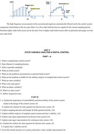 The high frequency noises present in the reconstructed signal are automatically filtered out by the control system
component which behaves like low pass filters. In a first order hold the last two signals for the current sampling period.
Similarly higher order hold circuit can be devised. First or higher order hold circuits offer no particular advantage over the
zero order hold.
UNIT V
STATE VARIABLE ANALYSIS & DIGITAL CONTROL
PART – A
1. What is sampled data control system?
2. State (Shanon‘s) sampling theorem.
3. What is periodic sampling?
4. What are hold circuits?
5. What are the problems encountered in a practical hold circuits?
6. What are the methods available for the stability analysis of sampled data control system?
7. What are state variables?
8. What is the state space?
9. What are phase variables?
10. What is a state vector?
11. Define Acquisition time.
PART-B
1. a. Explain the importance of controllability and observability of the control system
model in the design of the control system. (8)
b. Explain the solution for state equation for discrete time system. (8)
2. Explain sampling theorem and Sample & Hold operation briefly. (16)
3. Explain stability analysis of sampled control system and Jury‘s stability. (16)
4. Explain state space representation for discrete time system (16)
5. Explain state space representation for continuous time system. (16)
6 a. Explain the solution for state equation for discrete time system. (8)
b. Explain Jury‘s stability test (8)
7. Given the transfer function of a system, determine a state variable representation for
 