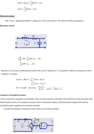 )
(
)
(
1
)
(
)
(
)
(
1
)
(
)
(
0
2
2
0
1
2
1
t
v
dt
t
i
c
t
i
R
t
v
dt
t
i
c
t
i
R
t
i
R
t
t
Electrical systems
LRC circuit. Applying Kirchhoff‘s voltage law to the system shown. We obtain the following equation;
Resistance circuit
Equation (1) & (2) give a mathematical model of the circuit. Taking the L.T. of equations (1)&(2), assuming zero initial
conditions, we obtain
Armature-Controlled dc motors
The dc motors have separately excited fields. They are either armature-controlled with fixed field or field-controlled with
fixed armature current. For example, dc motors used in instruments employ a fixed permanent-magnet field, and the
controlled signal is applied to the armature terminals.
Consider the armature-controlled dc motor shown in the following figure.
 