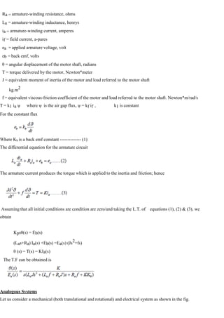 Ra = armature-winding resistance, ohms
La = armature-winding inductance, henrys
ia = armature-winding current, amperes
if = field current, a-pares
ea = applied armature voltage, volt
eb = back emf, volts
θ = angular displacement of the motor shaft, radians
T = torque delivered by the motor, Newton*meter
J = equivalent moment of inertia of the motor and load referred to the motor shaft
kg.m2
f = equivalent viscous-friction coefficient of the motor and load referred to the motor shaft. Newton*m/rad/s
T = k1 ia ψ where ψ is the air gap flux, ψ = kf if , k1 is constant
For the constant flux
Where Kb is a back emf constant -------------- (1)
The differential equation for the armature circuit
The armature current produces the torque which is applied to the inertia and friction; hence
Assuming that all initial conditions are condition are zero/and taking the L.T. of equations (1), (2) & (3), we
obtain
Kpsθ(s) = Eb(s)
(Las+Ra) Ia(s) +Eb(s) =Ea(s) (Js2+fs)
θ (s) = T(s) = KIa(s)
The T.F can be obtained is
Analogous Systems
Let us consider a mechanical (both translational and rotational) and electrical system as shown in the fig.
 