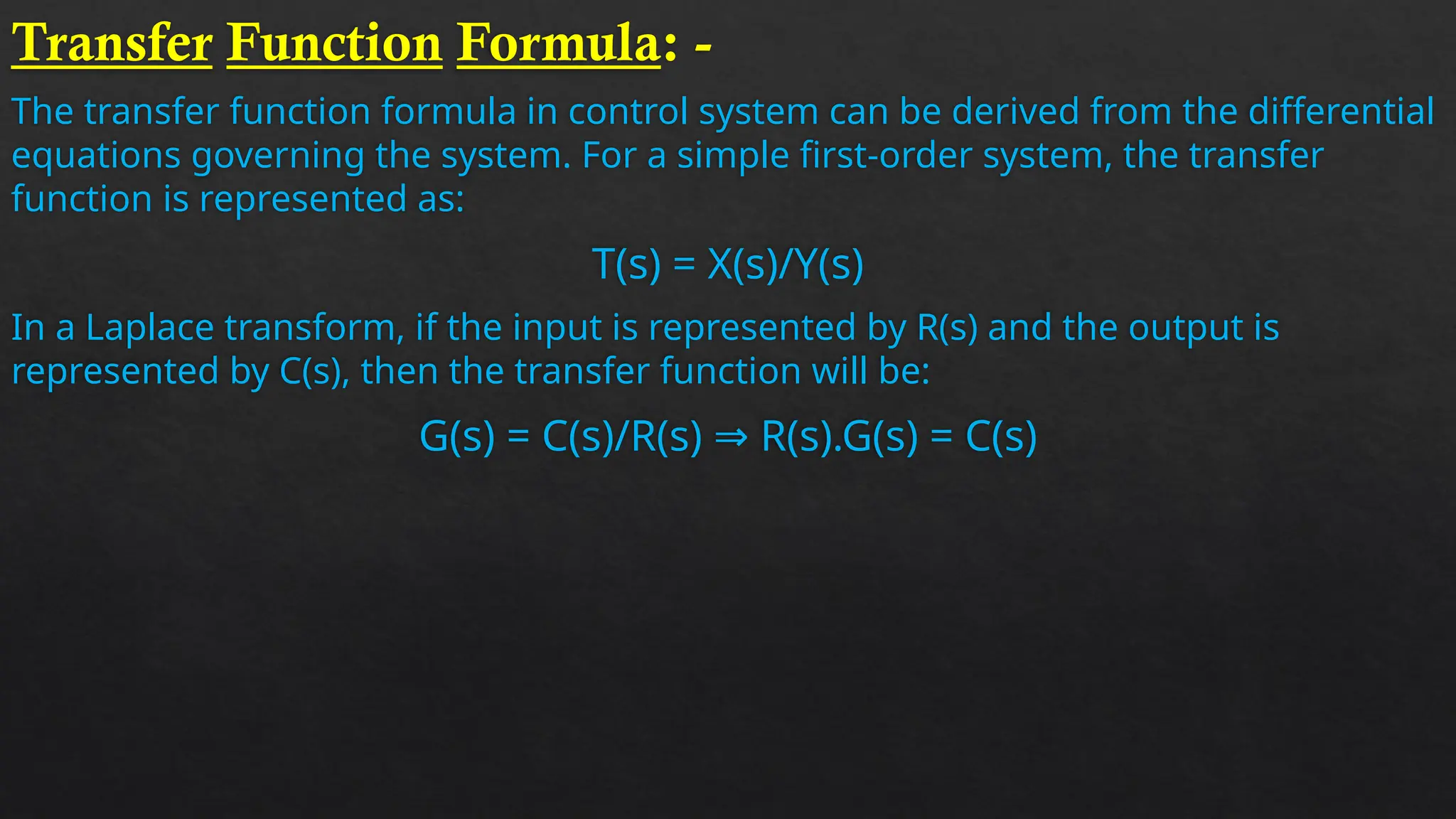 Transfer Function Formula: -
The transfer function formula in control system can be derived from the differential
equations governing the system. For a simple first-order system, the transfer
function is represented as:
T(s) = X(s)/Y(s)
In a Laplace transform, if the input is represented by R(s) and the output is
represented by C(s), then the transfer function will be:
G(s) = C(s)/R(s) ⇒ R(s).G(s) = C(s)
 