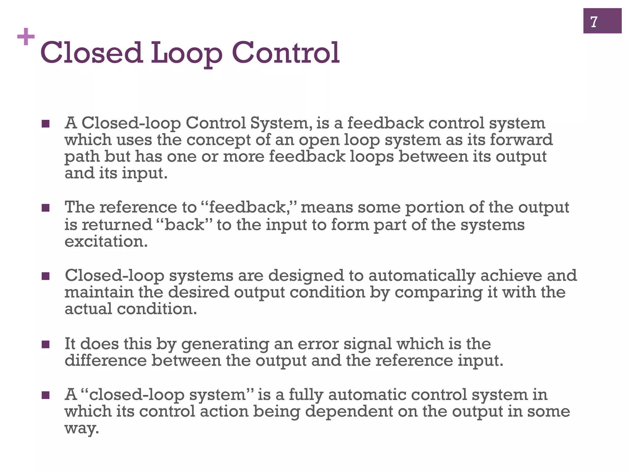 Copyright ©, 2014, Niwot Ridge LLC, Performance-Based Project Management®
+Open and Closed Loop Control
!  A control system where the
output signal has direct
impact on the control action.
!  In a closed loop system the
error signal, which is the
difference between the input
and the feedback is fed to the
controller to reduce the error
and bring the output of the
system to a desired value.
!  For each reference input,
feedback (difference
between actual state and
desired state) is used to take
corrective action.
!  A control system where the
output signal has no direct
impact on the control action.
!  In an open loop system, the
output is neither measured
nor fed back for comparison
with the input.
!  For each reference input
there is a fixed operating
condition.
Closed Loop Control Open Loop Control
7
 