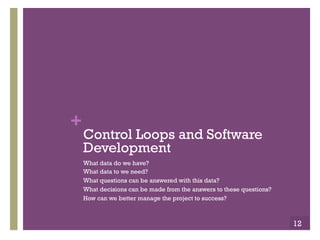 Copyright ©, 2014, Niwot Ridge LLC, Performance-Based Project Management®
+Closed Loop Control
!  A Closed-loop Control System, is a feedback control system
which uses the concept of an open loop system as its forward
path but has one or more feedback loops between its output
and its input.
!  The reference to “feedback,” means some portion of the output
is returned “back” to the input to form part of the systems
excitation.
!  Closed-loop systems are designed to automatically achieve and
maintain the desired output condition by comparing it with the
actual condition.
!  It does this by generating an error signal which is the
difference between the output and the reference input.
!  A “closed-loop system” is a fully automatic control system in
which its control action being dependent on the output in some
way.
12
 