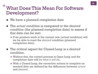 Copyright ©, 2014, Niwot Ridge LLC, Performance-Based Project Management®
+Closed Loop Control Paradigm
!  The closed loop control has three elements
!  The desired state
!  The actual state
!  The error signal – difference between desired and actual – used
to control the drying function
!  This is the steering signal to keep the system headed in the
desired direction – DRY CLOTHS
!  Without the desired state, there can be no steering signal –
different between desired and actual
14
LOOP WHILE (IF State=“no DRY, Continue, ELSE Stop)!
!  The desired state of the cloths is defined to the
control system
!  Make my cloths dry
!  Sense “dryness”
!  Stop drying when the desired state of “dryness” is
reached
 