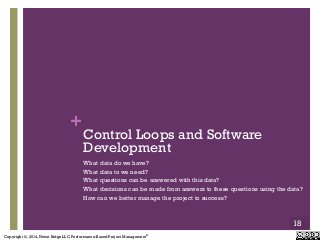 Copyright ©, 2014, Niwot Ridge LLC, Performance-Based Project Management®
+
Control Loops and Software
Development
What data do we have?
What data to we need?
What questions can be answered with this data?
What decisions can be made from answers to these questions using the data?
How can we better manage the project to success?
18
 