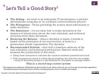 Copyright ©, 2014, Niwot Ridge LLC, Performance-Based Project Management®
+Let’s Tell a Good Story†
!  The Setting – we work in an enterprise IT environment, a product
development company, or on a mission critical software project.
!  The Protagonist – Those providing the money need information to
make decisions
!  The Imbalance – it’s not clear how to make decisions in the
absence of information about, the cost, schedule, and technical
outcomes from those decisions.
!  Restoring the Balance – when a decision is made, it needs to
based on the principles of microeconomics, at least in a
governance based organization.The decision
!  Recommended Solution – start with a baseline estimate of the
cost, schedule, and technical performance. Execute work and
measure the productivity of that work.
!  Using these measures to calculate the variance between planned and actual.
!  Take management action to adjust the productivity, the end date, the budget
– using all variables produce a new Estimate To Complete to manage toward
This is a closed loop control system
19
† This approach is guided by Cliff Atkinson’s Beyond Bullet Points, where telling the story is the basis of successful capabilities
based planning, process improvement, writing a winning proposal, and or a credible white paper.
 