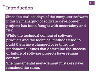 Copyright ©, 2014, Niwot Ridge LLC, Performance-Based Project Management®
+Introduction
2
Since the earliest days of the computer software
industry, managing of software development
projects has been fraught with uncertainty and
risk.
While the technical content of software products
and the technical methods used to build them have
changed over time, the fundamental issues that
determine the success or failure of software
projects have remain constant.
The fundamental management mistakes have
remained the same.
 