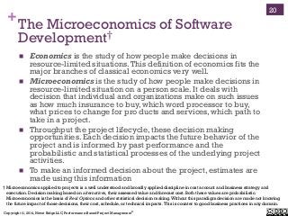 Copyright ©, 2014, Niwot Ridge LLC, Performance-Based Project Management®
+The Microeconomics of Software
Development†
!  Economics is the study of how people make decisions in
resource-limited situations.This definition of economics fits the
major branches of classical economics very well.
!  Microeconomics is the study of how people make decisions in
resource-limited situation on a person scale. It deals with
decision that individual and organizations make on such issues
as how much insurance to buy, which word processor to buy,
what prices to change for pro ducts and services, which path to
take in a project.
!  Throughput the project lifecycle, these decision making
opportunities. Each decision impacts the future behavior of the
project and is informed by past performance and the
probabilistic and statistical processes of the underlying project
activities.
!  To make an informed decision about the project, estimates are
made using this information
20
† Microeconomics applied to projects is a well understood and broadly applied discipline in cost account and business strategy and
execution. Decision making based on alternatives, their assessed value and forecast cost. Both these values are probabilistic.
Microeconomics is the basis of Real Options and other statistical decision making.Without this paradigm decision are made not knowing
the future impact of those decisions, their cost, schedule, or technical impacts.This is counter to good business practices in any domain.
 
