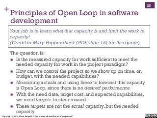 Copyright ©, 2014, Niwot Ridge LLC, Performance-Based Project Management®
+Principles of Open Loop in software
development
The question is:
!  Is the measured capacity for work sufficient to meet the
needed capacity for work in the project paradigm?
!  How can we control the project so we show up on time, on
budget, with the needed capabilities?
!  Measuring actuals and using these to forecast this capacity
is Open Loop, since there is no desired performance.
!  With the need date, target cost, and expected capabilities,
we need targets to steer toward.
!  These targets are not the actual capacity, but the needed
capacity.
Your job is to learn what that capacity is and limit the work to
capacity!
(Credit to Mary Poppendieck (PDF,slide 15) for this quote).
26
 