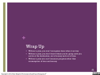 Copyright ©, 2014, Niwot Ridge LLC, Performance-Based Project Management®
+
Wrap Up
"  Without a plan, you won’t recognize done when it arrives
"  Without a plan, you don’t know where you’re going until you
arrive at the destination, out of money and out of time.
"  Without a plan you can’t measure progress other than
consumption of time and money
31
 