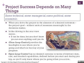 Copyright ©, 2014, Niwot Ridge LLC, Performance-Based Project Management®
+Project Success Depends on Many
Things
!  When you drive the project in the absence of a desired outcomes –
the project goal – without units of measures meaningful to the
decisions maker,
Some technical,some managerial,some political,some
economic.
32
!  Is like driving in the rear view
mirror.
!  It can be done, but you don’t know
you ran over anything until you do.
!  Close Loop Control provides the
headlights to see where you’re
going and what’s in the way of your
progress
!  Open Loop Control has no desired outcome in terms of delivery date,
cost, and needed capabilities, defined before you start and during you
trip, so you’ll only know where you’re going when you arrive.
 