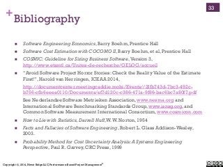 Copyright ©, 2014, Niwot Ridge LLC, Performance-Based Project Management®
+Bibliography
!  Software Engineering Economics, Barry Boehm, Prentice Hall
!  Software Cost Estimation with COCOMO II, Barry Boehm, et al, Prentice Hall
!  COSMIC: Guideline for Sizing Business Software,Version 3,
http://www.etsmtl.ca/Unites-de-recherche/GELOG/accueil
!  “Avoid Software Project Horror Stories: Check the Reality Value of the Estimate
First!”, Harold van Herringen, ICEAA 2014,
http://documentcenter.meetingcaddie.mobi/Events//2ffb743d-7bc3-492c-
b756-cfb6eeea0110/Documents/ef7d120c-c386-471a-9f86-bac6bc7a80f7.pdf
See Nederlandse Software Metrieken Association, www.nesma.org and
International Software Benchmarking Standards Group, www.isnsg.org, and
Common Software Measurement International Consortium, www.cosmicon.com
!  How to Lie with Statistics,Darrell Huff,W.W. Norton, 1954
!  Facts and Fallacies of Software Engineering, Robert L. Glass Addison-Wesley,
2003.
!  Probability Method for Cost Uncertainty Analysis:A Systems Engineering
Perspective, Paul R. Garvey, CRC Press, 1999
33
 