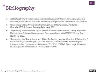 Copyright ©, 2014, Niwot Ridge LLC, Performance-Based Project Management®
+Bibliography
!  Protecting Software Development Projects Against Underestimation, Eduardo
Miranda, Alain Abran, École de technologie supérieure - Université du Québec
!  “Improving Subjective Estimates Using Paired Comparisons,” Eduardo
Miranda, IEEE Software, January/February 2001.
!  “Improving Estimations in Agile Projects: Issues and Avenues,” Luigi Buglione,
Alain Abran, Software Measurement European Forum – SMEF2007, Rome (Italy),
May 8-11, 2007.
!  “Estimating the Test Volume and Effort for Testing and Verification & Validation,”
Alain Abran, Juan Garbajosa, , Laila Cheikhi1, First Annual ESAWorkshop on
Spacecraft Data Systems and Software - SDSS 2005, ESTEC, Noordwijk, European
Space Agency, Netherlands, 17-20 October 2005.
35
 