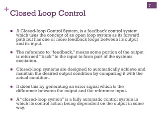 Copyright ©, 2014, Niwot Ridge LLC, Performance-Based Project Management®
+Open and Closed Loop Control
!  A control system where the
output signal has direct
impact on the control action.
!  In a closed loop system the
error signal, which is the
difference between the input
and the feedback is fed to the
controller to reduce the error
and bring the output of the
system to a desired value.
!  For each reference input,
feedback (difference
between actual state and
desired state) is used to take
corrective action.
!  A control system where the
output signal has no direct
impact on the control action.
!  In an open loop system, the
output is neither measured
nor fed back for comparison
with the input.
!  For each reference input
there is a fixed operating
condition.
Closed Loop Control Open Loop Control
7
 