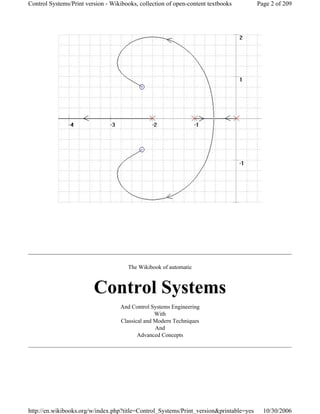 The Wikibook of automatic
Control Systems
And Control Systems Engineering
With
Classical and Modern Techniques
And
Advanced Concepts
Page 2 of 209Control Systems/Print version - Wikibooks, collection of open-content textbooks
10/30/2006http://en.wikibooks.org/w/index.php?title=Control_Systems/Print_version&printable=yes
 