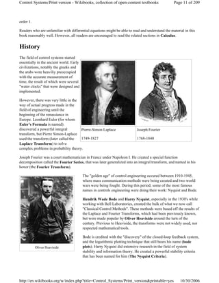 order 1.
Readers who are unfamiliar with differential equations might be able to read and understand the material in this
book reasonably well. However, all readers are encouraged to read the related sections in Calculus.
History
The field of control systems started
essentially in the ancient world. Early
civilizations, notably the greeks and
the arabs were heaviliy preoccupied
with the accurate measurement of
time, the result of which were several
"water clocks" that were designed and
implemented.
However, there was very little in the
way of actual progress made in the
field of engineering until the
beginning of the renassiance in
Europe. Leonhard Euler (for whom
Euler's Formula is named)
discovered a powerful integral
transform, but Pierre Simon-Laplace
used the transform (later called the
Laplace Transform) to solve
complex problems in probability theory.
Joseph Fourier was a court mathematician in France under Napoleon I. He created a special function
decomposition called the Fourier Series, that was later generalized into an integral transform, and named in his
honor (the Fourier Transform).
The "golden age" of control engineering occured between 1910-1945,
where mass communication methods were being created and two world
wars were being fought. During this period, some of the most famous
names in controls engineering were doing their work: Nyquist and Bode.
Hendrik Wade Bode and Harry Nyquist, especially in the 1930's while
working with Bell Laboratories, created the bulk of what we now call
"Classical Control Methods". These methods were based off the results of
the Laplace and Fourier Transforms, which had been previously known,
but were made popular by Oliver Heaviside around the turn of the
century. Previous to Heaviside, the transforms were not widely used, nor
respected mathematical tools.
Bode is credited with the "discovery" of the closed-loop feedback system,
and the logarithmic plotting technique that still bears his name (bode
plots). Harry Nyquist did extensive research in the field of system
stability and information theory. He created a powerful stability criteria
that has been named for him (The Nyquist Criteria).
Pierre-Simon Laplace
1749-1827
Joseph Fourier
1768-1840
Oliver Heaviside
Page 11 of 209Control Systems/Print version - Wikibooks, collection of open-content textbooks
10/30/2006http://en.wikibooks.org/w/index.php?title=Control_Systems/Print_version&printable=yes
 