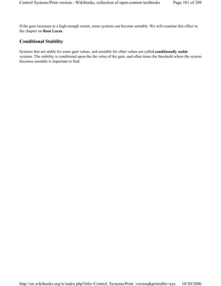 If the gain increases to a high enough extent, some systems can become unstable. We will examine this effect in
the chapter on Root Locus.
Conditional Stability
Systems that are stable for some gain values, and unstable for other values are called conditionally stable
systems. The stability is conditional upon the the value of the gain, and often times the threshold where the system
becomes unstable is important to find.
Page 101 of 209Control Systems/Print version - Wikibooks, collection of open-content textbooks
10/30/2006http://en.wikibooks.org/w/index.php?title=Control_Systems/Print_version&printable=yes
 