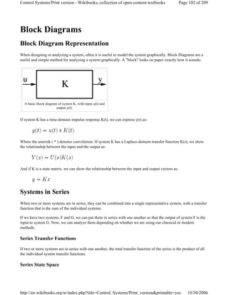 Block Diagrams
Block Diagram Representation
When designing or analyzing a system, often it is useful to model the system graphically. Block Diagrams are a
useful and simple method for analyzing a system graphically. A "block" looks on paper exactly how it sounds:
If system K has a time-domain impulse response K(t), we can express y(t) as:
Where the asterisk ( * ) denotes convolution. If system K has a Laplace-domain transfer function K(s), we show
the relationship between the input and the output as:
And if K is a state matrix, we can show the relationship between the input and output vectors as:
Systems in Series
When two or more systems are in series, they can be combined into a single representative system, with a transfer
function that is the sum of the individual systems.
If we have two systems, F and G, we can put them in series with one another so that the output of system F is the
input to system G. Now, we can analyze them depending on whether we are using our classical or modern
methods.
Series Transfer Functions
If two or more systems are in series with one another, the total transfer function of the series is the product of all
the individual system transfer functions.
Series State Space
A basic block diagram of system K, with input u(t) and
output y(t).
Page 102 of 209Control Systems/Print version - Wikibooks, collection of open-content textbooks
10/30/2006http://en.wikibooks.org/w/index.php?title=Control_Systems/Print_version&printable=yes
 