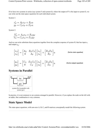 If we have two systems in series (say system F and system G), where the output of F is the input to system G, we
can write out the state-space equations for each individual system.
System 1:
System 2:
And we can write substitute these equations together form the complete response of system H, that has input u,
and output yG:
Systems in Parallel
In practice, it is not common to see systems arranged in parallel. However, if you replace the node on the left with
an adder, that combination is very common.
State Space Model
The state-space equations, with non-zero A, B, C, and D matrices conceptually model the following system:
[Series state equation]
[Series output equation]
system f(x) in parallel with
system g(x)
Page 103 of 209Control Systems/Print version - Wikibooks, collection of open-content textbooks
10/30/2006http://en.wikibooks.org/w/index.php?title=Control_Systems/Print_version&printable=yes
 