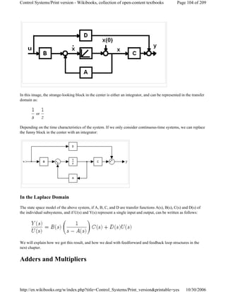 In this image, the strange-looking block in the center is either an integrator, and can be represented in the transfer
domain as:
or
Depending on the time characteristics of the system. If we only consider continuous-time systems, we can replace
the funny block in the center with an integrator:
In the Laplace Domain
The state space model of the above system, if A, B, C, and D are transfer functions A(s), B(s), C(s) and D(s) of
the individual subsystems, and if U(s) and Y(s) represent a single input and output, can be written as follows:
We will explain how we got this result, and how we deal with feedforward and feedback loop structures in the
next chapter.
Adders and Multipliers
Page 104 of 209Control Systems/Print version - Wikibooks, collection of open-content textbooks
10/30/2006http://en.wikibooks.org/w/index.php?title=Control_Systems/Print_version&printable=yes
 