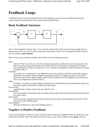 Feedback Loops
A feedback loop is a common and powerful tool when designing a control system. Feedback loops take the
system output into consideration, which enables them to perform better
Basic Feedback Structure
This is a basic feedback structure. Here, we are using the output value of the system to help us prepare the next
output value. In this way, we can create systems that correct errors. Here we see a feedback loop with a value of
one. we call this a unity feedback.
Here is a list of some relevant vocabulary, that will be used in the following sections:
Plant
The term "Plant" is a carry-over term from chemical engineering to refer to the main system process. The
plant is the preexisting system that does not (without the aid of a controller or a compensator) meet the
given specifications. Plants are usually given "as is", and are not changeable. In the picture above, the plant
is denoted with a P.
Controller
A controller, or a "compensator" is an additional system that is added to the plant to control the operation
of the plant. The system can have multiple compensators, and they can appear anywhere in the system:
Before the pick-off node, after the adder, before or after the plant, and in the feedback loop. In the picture
above, our compensator is denoted with a C.
Adder
An adder is a symbol on a system diagram, (denoted above with parenthesis) that conceptually adds two or
more input signals, and produces a single sum output signal.
Pick-off node
A pickoff node is simply a fancy term for a split in a wire.
Forward Path
The forward path in the feedback loop is the path after the adder, that travels through the plant and towards
the system output.
Reverse Path
The reverse path is the path after the pick-off node, that loops back to the beginning of the system. This is
also known as the "feedback path".
Unity feedback
When the multiplicative value of the feedback path is 1.
Negative vs Positive Feedback
It turns out that negative feedback is almost always the most useful type of feedback. When we subtract the value
of the output from the value of the input (our desired value), we get a value called the error signal. The error
Page 106 of 209Control Systems/Print version - Wikibooks, collection of open-content textbooks
10/30/2006http://en.wikibooks.org/w/index.php?title=Control_Systems/Print_version&printable=yes
 
