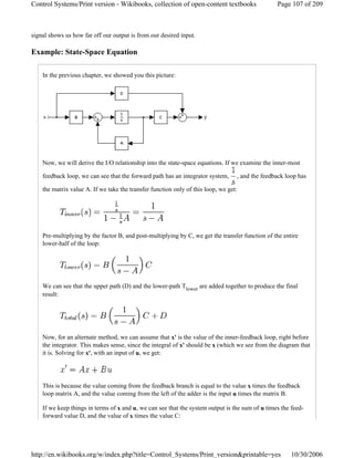 signal shows us how far off our output is from our desired input.
Example: State-Space Equation
In the previous chapter, we showed you this picture:
Now, we will derive the I/O relationship into the state-space equations. If we examine the inner-most
feedback loop, we can see that the forward path has an integrator system, , and the feedback loop has
the matrix value A. If we take the transfer function only of this loop, we get:
Pre-multiplying by the factor B, and post-multiplying by C, we get the transfer function of the entire
lower-half of the loop:
We can see that the upper path (D) and the lower-path Tlower are added together to produce the final
result:
Now, for an alternate method, we can assume that x' is the value of the inner-feedback loop, right before
the integrator. This makes sense, since the integral of x' should be x (which we see from the diagram that
it is. Solving for x', with an input of u, we get:
This is because the value coming from the feedback branch is equal to the value x times the feedback
loop matrix A, and the value coming from the left of the adder is the input u times the matrix B.
If we keep things in terms of x and u, we can see that the system output is the sum of u times the feed-
forward value D, and the value of x times the value C:
Page 107 of 209Control Systems/Print version - Wikibooks, collection of open-content textbooks
10/30/2006http://en.wikibooks.org/w/index.php?title=Control_Systems/Print_version&printable=yes
 