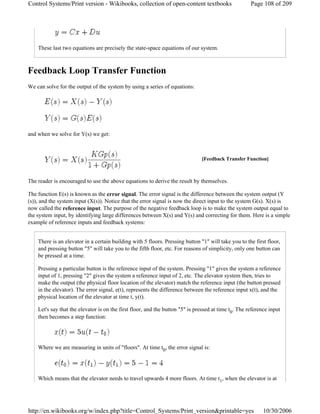 These last two equations are precisely the state-space equations of our system.
Feedback Loop Transfer Function
We can solve for the output of the system by using a series of equations:
and when we solve for Y(s) we get:
The reader is encouraged to use the above equations to derive the result by themselves.
The function E(s) is known as the error signal. The error signal is the difference between the system output (Y
(s)), and the system input (X(s)). Notice that the error signal is now the direct input to the system G(s). X(s) is
now called the reference input. The purpose of the negative feedback loop is to make the system output equal to
the system input, by identifying large differences between X(s) and Y(s) and correcting for them. Here is a simple
example of reference inputs and feedback systems:
There is an elevator in a certain building with 5 floors. Pressing button "1" will take you to the first floor,
and pressing button "5" will take you to the fifth floor, etc. For reasons of simplicity, only one button can
be pressed at a time.
Pressing a particular button is the reference input of the system. Pressing "1" gives the system a reference
input of 1, pressing "2" gives the system a reference input of 2, etc. The elevator system then, tries to
make the output (the physical floor location of the elevator) match the reference input (the button pressed
in the elevator). The error signal, e(t), represents the difference between the reference input x(t), and the
physical location of the elevator at time t, y(t).
Let's say that the elevator is on the first floor, and the button "5" is pressed at time t0. The reference input
then becomes a step function:
Where we are measuring in units of "floors". At time t0, the error signal is:
Which means that the elevator needs to travel upwards 4 more floors. At time t1, when the elevator is at
[Feedback Transfer Function]
Page 108 of 209Control Systems/Print version - Wikibooks, collection of open-content textbooks
10/30/2006http://en.wikibooks.org/w/index.php?title=Control_Systems/Print_version&printable=yes
 