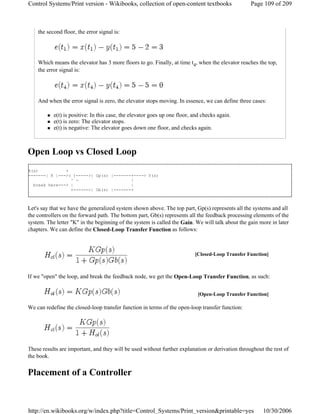 the second floor, the error signal is:
Which means the elevator has 3 more floors to go. Finally, at time t4, when the elevator reaches the top,
the error signal is:
And when the error signal is zero, the elevator stops moving. In essence, we can define three cases:
e(t) is positive: In this case, the elevator goes up one floor, and checks again.
e(t) is zero: The elevator stops.
e(t) is negative: The elevator goes down one floor, and checks again.
Open Loop vs Closed Loop
X(s) +
-------| K |--->( )----->| Gp(s) |-------+----> Y(s)
^ - |
break here---> | |
+-------| Gb(s) |-------+
Let's say that we have the generalized system shown above. The top part, Gp(s) represents all the systems and all
the controllers on the forward path. The bottom part, Gb(s) represents all the feedback processing elements of the
system. The letter "K" in the beginning of the system is called the Gain. We will talk about the gain more in later
chapters. We can define the Closed-Loop Transfer Function as follows:
If we "open" the loop, and break the feedback node, we get the Open-Loop Transfer Function, as such:
We can redefine the closed-loop transfer function in terms of the open-loop transfer function:
These results are important, and they will be used without further explanation or derivation throughout the rest of
the book.
Placement of a Controller
[Closed-Loop Transfer Function]
[Open-Loop Transfer Function]
Page 109 of 209Control Systems/Print version - Wikibooks, collection of open-content textbooks
10/30/2006http://en.wikibooks.org/w/index.php?title=Control_Systems/Print_version&printable=yes
 