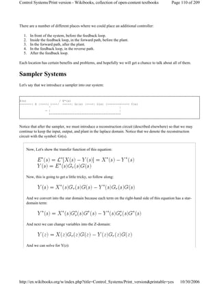 There are a number of different places where we could place an additional controller:
1. In front of the system, before the feedback loop.
2. Inside the feedback loop, in the forward path, before the plant.
3. In the forward path, after the plant.
4. In the feedback loop, in the reverse path.
5. After the feedback loop.
Each location has certain benefits and problems, and hopefully we will get a chance to talk about all of them.
Sampler Systems
Let's say that we introduce a sampler into our system:
X(s) / E*(s)
-------| K |--->( )---/ ---->| Gr(s) |--->| G(s) |-------+----> Y(s)
^ |
- | |
+----------------------------------------+
Notice that after the sampler, we must introduce a reconstruction circuit (described elsewhere) so that we may
continue to keep the input, output, and plant in the laplace domain. Notice that we denote the reconstruction
circuit with the symbol: Gr(s).
Now, Let's show the transfer function of this equation:
Now, this is going to get a little tricky, so follow along:
And we convert into the star domain because each term on the right-hand side of this equation has a star-
domain term:
And next we can change variables into the Z-domain:
And we can solve for Y(z):
Page 110 of 209Control Systems/Print version - Wikibooks, collection of open-content textbooks
10/30/2006http://en.wikibooks.org/w/index.php?title=Control_Systems/Print_version&printable=yes
 
