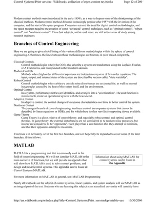 Modern control methods were introduced in the early 1950's, as a way to bypass some of the shortcomings of the
classical methods. Modern control methods became increasingly popular after 1957 with the invention of the
computer, and the start of the space program. Computers created the need for digital control methodologies, and
the space program required the creation of some "advanced" control techniques, such as "optimal control", "robust
control", and "nonlinear control". These last subjects, and several more, are still active areas of study among
research engineers.
Branches of Control Engineering
Here we are going to give a brief listing of the various different methodologies within the sphere of control
engineering. Oftentimes, the lines between these methodologies are blurred, or even erased completely.
Classical Controls
Control methodologies where the ODEs that describe a system are transformed using the Laplace, Fourier,
or Z Transforms, and manipulated in the transform domain.
Modern Controls
Methods where high-order differential equations are broken into a system of first-order equations. The
input, output, and internal states of the system are described by vectors called "state variables".
Robust Control
Control methodologies where arbitrary outside noise/disturbances are accounted for, as well as internal
inaccuracies caused by the heat of the system itself, and the environment.
Optimal Control
In a system, performance metrics are identified, and arranged into a "cost function". The cost function is
minimized to create an operational system with the lowest cost.
Adaptive Control
In adaptive control, the control changes it's response characteristics over time to better control the system.
Nonlinear Control
The youngest branch of control engineering, nonlinear control encompasses systems that cannot be
described by linear equations or ODEs, and for which there is often very little supporting theory available.
Game Theory
Game Theory is a close relative of control theory, and especially robust control and optimal control
theories. In game theory, the external disturbances are not considered to be random noise processes, but
instead are considered to be "opponents". Each player has a cost function that they attempt to minimize,
and that their opponents attempt to maximize.
This book will definately cover the first two branches, and will hopefully be expanded to cover some of the later
branches, if time allows.
MATLAB
MATLAB is a programming tool that is commonly used in the
field of control engineering. We will not consider MATLAB in the
main narrative of this book, but we will provide an appendix that
will show how MATLAB is used to solve control problems, and
design and model control systems. This appendix can be found at:
Control Systems/MATLAB.
For more information on MATLAB in general, see: MATLAB Programming
Nearly all textbooks on the subject of control systems, linear systems, and system analysis will use MATLAB as
an integral part of the text. Students who are learning this subject at an accredited university will certainly have
Information about using MATLAB for
control systems can be found in
the Appendix
Page 12 of 209Control Systems/Print version - Wikibooks, collection of open-content textbooks
10/30/2006http://en.wikibooks.org/w/index.php?title=Control_Systems/Print_version&printable=yes
 