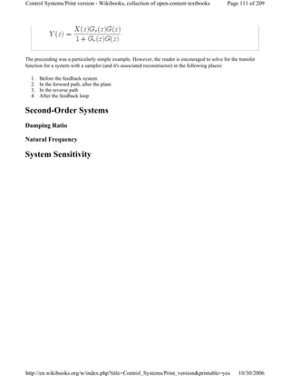 The preceeding was a particularly simple example. However, the reader is encouraged to solve for the transfer
function for a system with a sampler (and it's associated reconstructor) in the following places:
1. Before the feedback system
2. In the forward path, after the plant
3. In the reverse path
4. After the feedback loop
Second-Order Systems
Damping Ratio
Natural Frequency
System Sensitivity
Page 111 of 209Control Systems/Print version - Wikibooks, collection of open-content textbooks
10/30/2006http://en.wikibooks.org/w/index.php?title=Control_Systems/Print_version&printable=yes
 