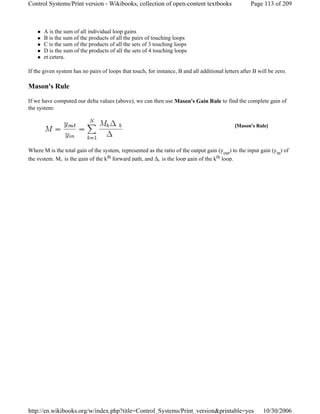 A is the sum of all individual loop gains
B is the sum of the products of all the pairs of touching loops
C is the sum of the products of all the sets of 3 touching loops
D is the sum of the products of all the sets of 4 touching loops
et cetera.
If the given system has no pairs of loops that touch, for instance, B and all additional letters after B will be zero.
Mason's Rule
If we have computed our delta values (above), we can then use Mason's Gain Rule to find the complete gain of
the system:
Where M is the total gain of the system, represented as the ratio of the output gain (yout) to the input gain (yin) of
the system. Mk is the gain of the kth forward path, and Δk is the loop gain of the kth loop.
[Mason's Rule]
Page 113 of 209Control Systems/Print version - Wikibooks, collection of open-content textbooks
10/30/2006http://en.wikibooks.org/w/index.php?title=Control_Systems/Print_version&printable=yes
 