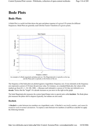 Bode Plots
Bode Plots
A Bode Plot is a useful tool that shows the gain and phase response of a given LTI system for different
frequencies. Bode Plots are generally used with the Fourier Transform of a given system.
The frequency of the bode plots are plotted against a logarithmic frequency axis. Every tickmark on the frequency
axis represents a power of 10 times the previous value. For instance, on a standard Bode plot, the values of the
markers go from (0.1, 1, 10, 100, 1000, ...) Because each tickmark is a power of 10, they are referred to as a
decade. Notice that the "length" of a decade increases as you move to the right on the graph.
The bode Magnitude plot measures the system Input/Output ratio in special units called decibels. The Bode phase
plot measures the phase shift in degrees (typically, but radians are also used).
Decibels
A Decibel is a ratio between two numbers on a logarithmic scale. A Decibel is not itself a number, and cannot be
treated as such in normal calculations. To express a ratio between two numbers (A and B) as a decibel we apply
the following formula:
An example of a Bode magnitude and phase plot set. The Magnitude plot is typically on the top,
and the Phase plot is typically on the bottom of the set.
Page 114 of 209Control Systems/Print version - Wikibooks, collection of open-content textbooks
10/30/2006http://en.wikibooks.org/w/index.php?title=Control_Systems/Print_version&printable=yes
 