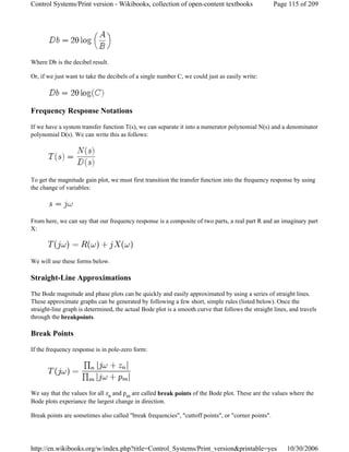 Where Db is the decibel result.
Or, if we just want to take the decibels of a single number C, we could just as easily write:
Frequency Response Notations
If we have a system transfer function T(s), we can separate it into a numerator polynomial N(s) and a denominator
polynomial D(s). We can write this as follows:
To get the magnitude gain plot, we must first transition the transfer function into the frequency response by using
the change of variables:
From here, we can say that our frequency response is a composite of two parts, a real part R and an imaginary part
X:
We will use these forms below.
Straight-Line Approximations
The Bode magnitude and phase plots can be quickly and easily approximated by using a series of straight lines.
These approximate graphs can be generated by following a few short, simple rules (listed below). Once the
straight-line graph is determined, the actual Bode plot is a smooth curve that follows the straight lines, and travels
through the breakpoints.
Break Points
If the frequency response is in pole-zero form:
We say that the values for all zn and pm are called break points of the Bode plot. These are the values where the
Bode plots experiance the largest change in direction.
Break points are sometimes also called "break frequencies", "cuttoff points", or "corner points".
Page 115 of 209Control Systems/Print version - Wikibooks, collection of open-content textbooks
10/30/2006http://en.wikibooks.org/w/index.php?title=Control_Systems/Print_version&printable=yes
 