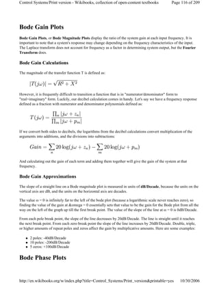 Bode Gain Plots
Bode Gain Plots, or Bode Magnitude Plots display the ratio of the system gain at each input frequency. It is
important to note that a system's response may change depending on the frequency characteristics of the input.
The Laplace transform does not account for frequency as a factor in determining system output, but the Fourier
Transform does.
Bode Gain Calculations
The magnitude of the transfer function T is defined as:
However, it is frequently difficult to transition a function that is in "numerator/denominator" form to
"real+imaginary" form. Luckily, our decibel calculation comes in handy. Let's say we have a frequency response
defined as a fraction with numerator and denominator polynomials defined as:
If we convert both sides to decibels, the logarithms from the decibel calculations convert multiplication of the
arguments into additions, and the divisions into subtractions:
And calculating out the gain of each term and adding them together will give the gain of the system at that
frequency.
Bode Gain Approximations
The slope of a straight line on a Bode magnitude plot is measured in units of dB/Decade, because the units on the
vertical axis are dB, and the units on the horizontal axis are decades.
The value ω = 0 is infinitely far to the left of the bode plot (because a logarithmic scale never reaches zero), so
finding the value of the gain at &omega = 0 essentially sets that value to be the gain for the Bode plot from all the
way on the left of the graph up till the first break point. The value of the slope of the line at ω = 0 is 0dB/Decade.
From each pole break point, the slope of the line decreases by 20dB/Decade. The line is straight until it reaches
the next break point. From each zero break point the slope of the line increases by 20dB/Decade. Double, triple,
or higher amounts of repeat poles and zeros affect the gain by multiplicative amounts. Here are some examples:
2 poles: -40dB/Decade
10 poles: -200dB/Decade
5 zeros: +100dB/Decade
Bode Phase Plots
Page 116 of 209Control Systems/Print version - Wikibooks, collection of open-content textbooks
10/30/2006http://en.wikibooks.org/w/index.php?title=Control_Systems/Print_version&printable=yes
 