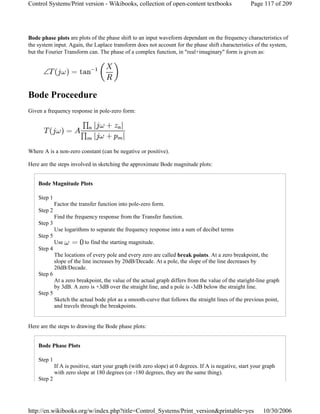 Bode phase plots are plots of the phase shift to an input waveform dependant on the frequency characteristics of
the system input. Again, the Laplace transform does not account for the phase shift characteristics of the system,
but the Fourier Transform can. The phase of a complex function, in "real+imaginary" form is given as:
Bode Proceedure
Given a frequency response in pole-zero form:
Where A is a non-zero constant (can be negative or positive).
Here are the steps involved in sketching the approximate Bode magnitude plots:
Bode Magnitude Plots
Step 1
Factor the transfer function into pole-zero form.
Step 2
Find the frequency response from the Transfer function.
Step 3
Use logarithms to separate the frequency response into a sum of decibel terms
Step 5
Use to find the starting magnitude.
Step 4
The locations of every pole and every zero are called break points. At a zero breakpoint, the
slope of the line increases by 20dB/Decade. At a pole, the slope of the line decreases by
20dB/Decade.
Step 6
At a zero breakpoint, the value of the actual graph differs from the value of the staright-line graph
by 3dB. A zero is +3dB over the straight line, and a pole is -3dB below the straight line.
Step 5
Sketch the actual bode plot as a smooth-curve that follows the straight lines of the previous point,
and travels through the breakpoints.
Here are the steps to drawing the Bode phase plots:
Bode Phase Plots
Step 1
If A is positive, start your graph (with zero slope) at 0 degrees. If A is negative, start your graph
with zero slope at 180 degrees (or -180 degrees, they are the same thing).
Step 2
Page 117 of 209Control Systems/Print version - Wikibooks, collection of open-content textbooks
10/30/2006http://en.wikibooks.org/w/index.php?title=Control_Systems/Print_version&printable=yes
 