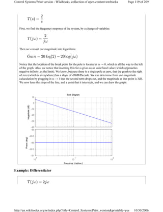 First, we find the frequency response of the system, by a change of variables:
Then we convert our magnitude into logarithms:
Notice that the location of the break point for the pole is located at ω → 0, which is all the way to the left
of the graph. Also, we notice that inserting 0 in for ω gives us an undefined value (which approaches
negative infinity, as the limit). We know, because there is a single pole at zero, that the graph to the right
of zero (which is everywhere) has a slope of -20dB/Decade. We can determine from our magnitude
caluculation by plugging in ω → 1 that the second term drops out, and the magnitude at that point is 3dB.
We now have the slope of the line, and a point that it intersects, and we can draw the graph:
Example: Differentiator
Page 119 of 209Control Systems/Print version - Wikibooks, collection of open-content textbooks
10/30/2006http://en.wikibooks.org/w/index.php?title=Control_Systems/Print_version&printable=yes
 