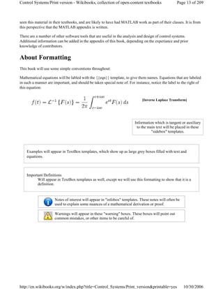 seen this material in their textbooks, and are likely to have had MATLAB work as part of their classes. It is from
this perspective that the MATLAB appendix is written.
There are a number of other software tools that are useful in the analysis and design of control systems.
Additional information can be added in the appendix of this book, depending on the experiance and prior
knowledge of contributors.
About Formatting
This book will use some simple conventions throughout:
Mathematical equations will be labled with the {{eqn}} template, to give them names. Equations that are labeled
in such a manner are important, and should be taken special note of. For instance, notice the label to the right of
this equation:
Examples will appear in TextBox templates, which show up as large grey boxes filled with text and
equations.
Important Definitions
Will appear in TextBox templates as well, except we will use this formatting to show that it is a
definition.
[Inverse Laplace Transform]
Information which is tangent or auxiliary
to the main text will be placed in these
"sidebox" templates.
Notes of interest will appear in "infobox" templates. These notes will often be
used to explain some nuances of a mathematical derivation or proof.
Warnings will appear in these "warning" boxes. These boxes will point out
common mistakes, or other items to be careful of.
Page 13 of 209Control Systems/Print version - Wikibooks, collection of open-content textbooks
10/30/2006http://en.wikibooks.org/w/index.php?title=Control_Systems/Print_version&printable=yes
 