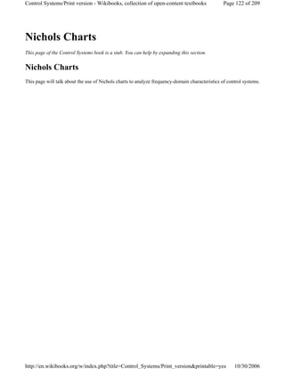 Nichols Charts
This page of the Control Systems book is a stub. You can help by expanding this section.
Nichols Charts
This page will talk about the use of Nichols charts to analyze frequency-domain characteristics of control systems.
Page 122 of 209Control Systems/Print version - Wikibooks, collection of open-content textbooks
10/30/2006http://en.wikibooks.org/w/index.php?title=Control_Systems/Print_version&printable=yes
 