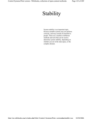 Stability
System stability is an important topic,
because unstable systems may not perform
correctly, and may actually be harmful to
people. There are a number of different
methods and tools that can be used to
determine system stability, depending on
whether you are in the state-space, or the
complex domain.
Page 123 of 209Control Systems/Print version - Wikibooks, collection of open-content textbooks
10/30/2006http://en.wikibooks.org/w/index.php?title=Control_Systems/Print_version&printable=yes
 