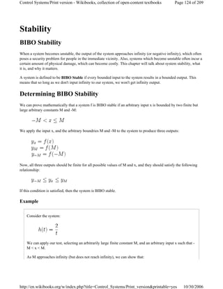 Stability
BIBO Stability
When a system becomes unstable, the output of the system approaches infinity (or negative infinity), which often
poses a security problem for people in the immediate vicinity. Also, systems which become unstable often incur a
certain amount of physical damage, which can become costly. This chapter will talk about system stability, what
it is, and why it matters.
A system is defined to be BIBO Stable if every bounded input to the system results in a bounded output. This
means that so long as we don't input infinity to our system, we won't get infinity output.
Determining BIBO Stability
We can prove mathematically that a system f is BIBO stable if an arbitrary input x is bounded by two finite but
large arbitrary constants M and -M:
We apply the input x, and the arbitrary boundries M and -M to the system to produce three outputs:
Now, all three outputs should be finite for all possible values of M and x, and they should satisfy the following
relationship:
If this condition is satisfied, then the system is BIBO stable.
Example
Consider the system:
We can apply our test, selecting an arbitrarily large finite constant M, and an arbitrary input x such that -
M < x < M.
As M approaches infinity (but does not reach infinity), we can show that:
Page 124 of 209Control Systems/Print version - Wikibooks, collection of open-content textbooks
10/30/2006http://en.wikibooks.org/w/index.php?title=Control_Systems/Print_version&printable=yes
 