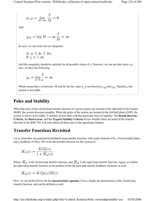 And:
So now, we can write out our inequality:
And this inequality should be satisfied for all possible values of x. However, we can see that when x is
zero, we have the following:
Which means that x is between -M and M, but the value yx is not between y-M and yM. Therefore, this
system is not stable.
Poles and Stability
When the poles of the closed-loop transfer function of a given system are located in the right-half of the S-plain
(RHP), the system becomes unstable. When the poles of the system are located in the left-half plane (LHP), the
system is shown to be stable. A number of tests deal with this particular facet of stability: The Routh-Hurwitz
Criteria, the Root-Locus, and the Nyquist Stability Criteria all test whether there are poles of the transfer
function in the RHP. We will learn about all these tests in the upcoming chapters.
Transfer Functions Revisited
Let us remember our generalized feedback-loop transfer function, with a gain element of K, a forward path Gp(s),
and a feedback of Gb(s). We write the transfer function for this system as:
Where is the closed-loop transfer function, and is the open-loop transfer function. Again, we define
the open-loop transfer function as the product of the forward path and the feedback elements, as such:
Now, we can define F(s) to be the characteristic equation. F(s) is simply the denominator of the closed-loop
transfer function, and can be defined as such:
Page 125 of 209Control Systems/Print version - Wikibooks, collection of open-content textbooks
10/30/2006http://en.wikibooks.org/w/index.php?title=Control_Systems/Print_version&printable=yes
 