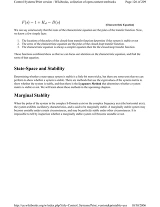 We can say conclusively that the roots of the characteristic equation are the poles of the transfer function. Now,
we know a few simple facts:
1. The locations of the poles of the closed-loop transfer function determine if the system is stable or not
2. The zeros of the characteristic equation are the poles of the closed-loop transfer function.
3. The characteristic equation is always a simpler equation then the the closed-loop transfer function.
These functions combined show us that we can focus our attention on the characteristic equation, and find the
roots of that equation.
State-Space and Stability
Determining whether a state-space system is stable is a little bit more tricky, but there are some tests that we can
perform to show whether a system is stable. There are methods that use the eigenvalues of the system matrix to
show whether the system is stable, and then there is the Lyapunov Method that determines whether a system
matrix is stable or not. We will learn about these methods in the upcoming chapters.
Marginal Stablity
When the poles of the system in the complex S-Domain exist on the complex frequency axis (the horizontal axis),
the system exhibits oscillatory characteristics, and is said to be marginally stable. A marginally stable system may
become unstable under certain circumstances, and may be perfectly stable under other circumstances. It is
impossible to tell by inspection whether a marginally stable system will become unstable or not.
[Characteristic Equation]
Page 126 of 209Control Systems/Print version - Wikibooks, collection of open-content textbooks
10/30/2006http://en.wikibooks.org/w/index.php?title=Control_Systems/Print_version&printable=yes
 
