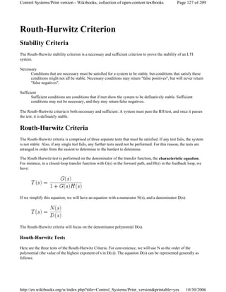 Routh-Hurwitz Criterion
Stability Criteria
The Routh-Hurwitz stability criterion is a necessary and sufficient criterion to prove the stability of an LTI
system.
Necessary
Conditions that are necessary must be satisfied for a system to be stable, but conditions that satisfy these
conditions might not all be stable. Necessary conditions may return "false positives", but will never return
"false negatives".
Sufficient
Sufficient conditions are conditions that if met show the system to be definatively stable. Sufficient
conditions may not be necessary, and they may return false negatives.
The Routh-Hurtwitz criteria is both necessary and sufficient: A system must pass the RH test, and once it passes
the test, it is definately stable.
Routh-Hurwitz Criteria
The Routh-Hurwitz criteria is comprised of three separate tests that must be satisfied. If any test fails, the system
is not stable. Also, if any single test fails, any further tests need not be performed. For this reason, the tests are
arranged in order from the easiest to determine to the hardest to determine.
The Routh Hurwitz test is performed on the denominator of the transfer function, the characteristic equation.
For instance, in a closed-loop transfer function with G(s) in the forward path, and H(s) in the feedback loop, we
have:
If we simplify this equation, we will have an equation with a numerator N(s), and a denominator D(s):
The Routh-Hurwitz criteria will focus on the denominator polynomial D(s).
Routh-Hurwitz Tests
Here are the three tests of the Routh-Hurwitz Criteria. For convenience, we will use N as the order of the
polynomial (the value of the highest exponent of s in D(s)). The equation D(s) can be represented generally as
follows:
Page 127 of 209Control Systems/Print version - Wikibooks, collection of open-content textbooks
10/30/2006http://en.wikibooks.org/w/index.php?title=Control_Systems/Print_version&printable=yes
 