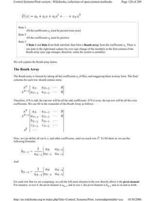 Rule 1
All the coefficients ai must be present (non-zero)
Rule 2
All the coefficients ai must be positive
Rule 3
If Rule 1 and Rule 2 are both satisfied, then form a Routh array from the coefficients ai. There is
one pole in the right-hand s-plane for ever sign change of the members in the first column of the
Routh array (any sign changes, therefore, mean the system is unstable).
We will explain the Routh array below.
The Routh Array
The Routh array is formed by taking all the coefficients ai of D(s), and staggering them in array form. The final
columns for each row should contain zeros:
Therefore, if N is odd, the top row will be all the odd coefficients. If N is even, the top row will be all the even
coefficients. We can fill in the remainder of the Routh Array as follows:
Now, we can define all our b, c, and other coefficients, until we reach row s0. To fill them in, we use the
following formulae:
And
For each row that we are computing, we call the left-most element in the row directly above it the pivot element.
For instance, in row b, the pivot element is aN-1, and in row c, the pivot element is bN-1 and so on and so forth
Page 128 of 209Control Systems/Print version - Wikibooks, collection of open-content textbooks
10/30/2006http://en.wikibooks.org/w/index.php?title=Control_Systems/Print_version&printable=yes
 
