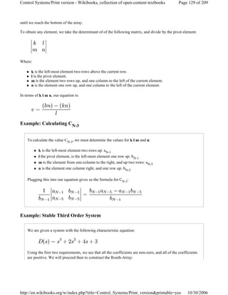 until we reach the bottom of the array.
To obtain any element, we take the determinant of of the following matrix, and divide by the pivot element:
Where:
k is the left-most element two rows above the current row.
l is the pivot element.
m is the element two rows up, and one column to the left of the current element.
n is the element one row up, and one column to the left of the current element.
In terms of k l m n, our equation is:
Example: Calculating CN-3
To calculate the value CN-3, we must determine the values for k l m and n:
k is the left-most element two rows up: aN-1
l the pivot element, is the left-most element one row up: bN-1
m is the element from one-column to the right, and up two rows: aN-5
n is the element one column right, and one row up: bN-5
Plugging this into our equation gives us the formula for CN-3:
Example: Stable Third Order System
We are given a system with the following characteristic equation:
Using the first two requirements, we see that all the coefficients are non-zero, and all of the coefficients
are positive. We will proceed then to construct the Routh-Array:
Page 129 of 209Control Systems/Print version - Wikibooks, collection of open-content textbooks
10/30/2006http://en.wikibooks.org/w/index.php?title=Control_Systems/Print_version&printable=yes
 